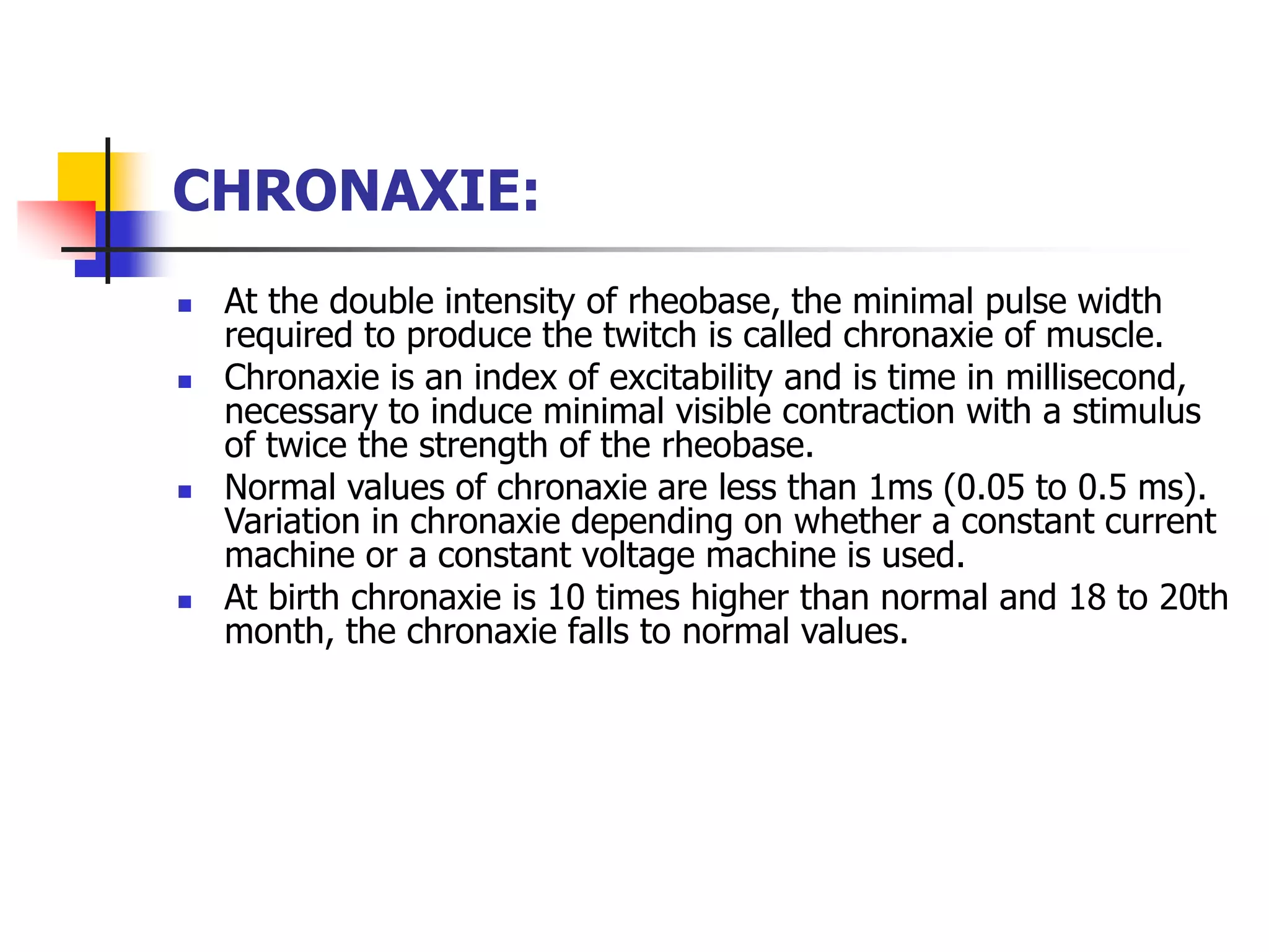 CHRONAXIE:
 At the double intensity of rheobase, the minimal pulse width
required to produce the twitch is called chronaxie of muscle.
 Chronaxie is an index of excitability and is time in millisecond,
necessary to induce minimal visible contraction with a stimulus
of twice the strength of the rheobase.
 Normal values of chronaxie are less than 1ms (0.05 to 0.5 ms).
Variation in chronaxie depending on whether a constant current
machine or a constant voltage machine is used.
 At birth chronaxie is 10 times higher than normal and 18 to 20th
month, the chronaxie falls to normal values.
 