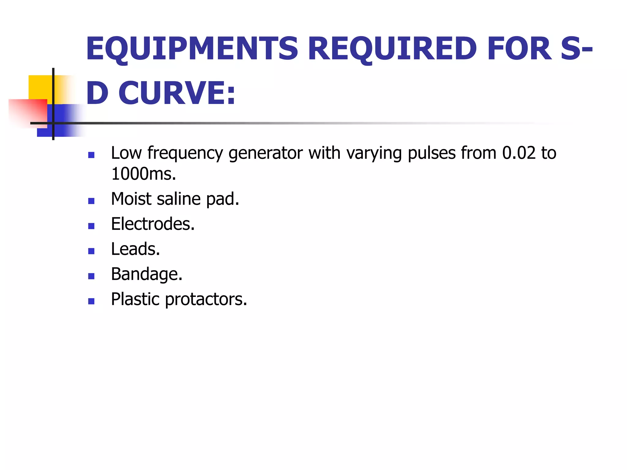 EQUIPMENTS REQUIRED FOR S-
D CURVE:
 Low frequency generator with varying pulses from 0.02 to
1000ms.
 Moist saline pad.
 Electrodes.
 Leads.
 Bandage.
 Plastic protactors.
 