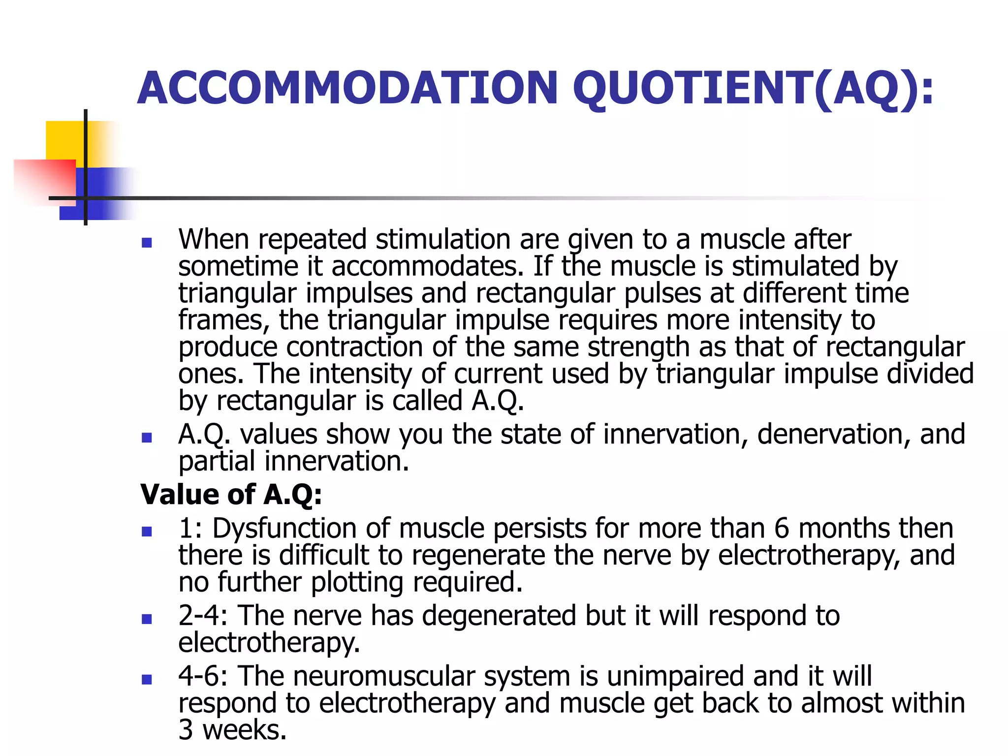ACCOMMODATION QUOTIENT(AQ):
 When repeated stimulation are given to a muscle after
sometime it accommodates. If the muscle is stimulated by
triangular impulses and rectangular pulses at different time
frames, the triangular impulse requires more intensity to
produce contraction of the same strength as that of rectangular
ones. The intensity of current used by triangular impulse divided
by rectangular is called A.Q.
 A.Q. values show you the state of innervation, denervation, and
partial innervation.
Value of A.Q:
 1: Dysfunction of muscle persists for more than 6 months then
there is difficult to regenerate the nerve by electrotherapy, and
no further plotting required.
 2-4: The nerve has degenerated but it will respond to
electrotherapy.
 4-6: The neuromuscular system is unimpaired and it will
respond to electrotherapy and muscle get back to almost within
3 weeks.
 