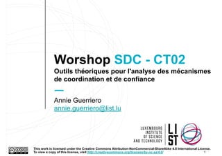 Worshop SDC - CT02
Outils théoriques pour l'analyse des mécanismes
de coordination et de confiance
1
Annie Guerriero
annie.guerriero@list.lu
This work is licensed under the Creative Commons Attribution-NonCommercial-ShareAlike 4.0 International License.
To view a copy of this license, visit http://creativecommons.org/licenses/by-nc-sa/4.0/.
 