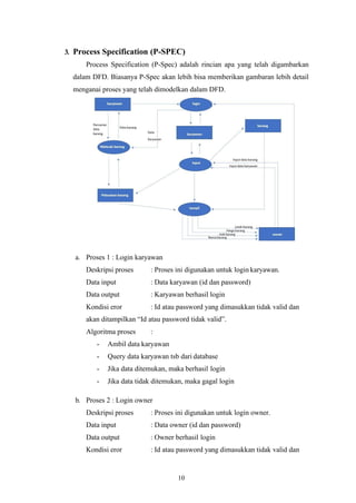 10
3. Process Specification (P-SPEC)
Process Specification (P-Spec) adalah rincian apa yang telah digambarkan
dalam DFD. Biasanya P-Spec akan lebih bisa memberikan gambaran lebih detail
menganai proses yang telah dimodelkan dalam DFD.
a. Proses 1 : Login karyawan
Deskripsi proses : Proses ini digunakan untuk login karyawan.
Data input : Data karyawan (id dan password)
Data output : Karyawan berhasil login
Kondisi eror : Id atau password yang dimasukkan tidak valid dan
akan ditampilkan “Id atau password tidak valid”.
Algoritma proses :
- Ambil data karyawan
- Query data karyawan tsb dari database
- Jika data ditemukan, maka berhasil login
- Jika data tidak ditemukan, maka gagal login
b. Proses 2 : Login owner
Deskripsi proses : Proses ini digunakan untuk login owner.
Data input : Data owner (id dan password)
Data output : Owner berhasil login
Kondisi eror : Id atau password yang dimasukkan tidak valid dan
 