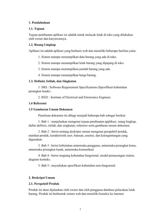 1
1. Pendahuluan
1.1. Tujuan
Tujuan pembuatan aplikasi ini adalah untuk melacak letak di toko yang dilakukan
oleh owner dan karyawannya.
1.2. Ruang Lingkup
Aplikasi ini adalah aplikasi yang berbasis web dan memiliki beberapa fasilitas yaitu:
1. Sistem mampu menampilkan data barang yang ada di toko.
2. Sistem mampu menampilkan letak barang yang dipajang di toko.
3. Sistem mampu menampilkan jumlah barang yang ada.
4. Sistem mampu menampilkan harga barang.
1.3. Definisi, Istilah, dan Singkatan
1. SRS : Software Requirement Specifications (Spesifikasi kebutuhan
perangkat lunak) .
2. IEEE : Institute of Electrical and Electronics Engineer.
1.4 Referensi
1.5 Gambaran Umum Dokumen
Penulisan dokumen ini dibagi menjadi beberapa bab sebagai berikut:
1. Bab 1 : menjelaskan mengenai tujuan pembuatan applikasi, ruang lingkup,
daftar definisi, istilah, dan singkatan, referensi serta gambaran umum dokumen.
2. Bab 2 : berisi tentang deskripsi umum mengenai perspektif produk,
manfaat produk, karakteristik user, batasan, asumsi, dan ketergantungan yang
digunakan.
3. Bab 3 : berisi kebutuhan antarmuka pengguna, antarmuka perangkat keras,
antarmuka perangkat lunak, antarmuka komunikasi
4. Bab 4 : berisi tengtang kebutuhan fungsional, model perancangan sistem,
diagram konteks.
5. Bab 5 : meyediakan spesifikasi kebutuhan non-fungsional.
2. Deskripsi Umum
2.1. Perspektif Produk
Produk ini akan dijalankan oleh owner dan oleh pengguna database pelacakan letak
barang. Produk ini berbentuk sistem web dan memiliki koneksi ke internet.
 