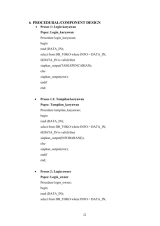 22
8. PROCEDURAL/COMPONENT DESIGN
• Proses 1: Login karyawan
Pspec: Login_karyawan
Procedure login_karyawan;
begin
read (DATA_IN);
select from DB_TOKO where INFO = DATA_IN;
if(DATA_IN is valid) then
siapkan_output(TABLEPENCARIAN);
else
siapkan_output(eror);
endif
end;
• Proses 1.1: Tampilan karyawan
Pspec: Tampilan_karyawan
Procedure tampilan_karyawan;
begin
read (DATA_IN);
select from DB_TOKO where INFO = DATA_IN;
if(DATA_IN is valid) then
siapkan_output(INFOBARANG);
else
siapkan_output(eror);
endif
end;
• Proses 2: Login owner
Pspec: Login_owner
Procedure login_owner;
begin
read (DATA_IN);
select from DB_TOKO where INFO = DATA_IN;
 