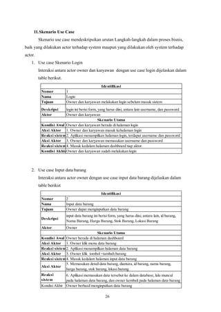 26
11.Skenario Use Case
Skenario use case mendeskripsikan urutan Langkah-langkah dalam proses bisnis,
baik yang dilakukan actor terhadap system maupun yang dilakukan oleh system terhadap
actor.
1. Use case Skenario Login
Interaksi antara actor owner dan karyawan dengan use case login dijelaskan dalam
table berikut.
Nomor 1
Nama Login
Tujuan Owner dan karyawan melakukan login sebelum masuk sistem
Deskripsi login ini berisi form, yang harus diisi, antara lain username, dan password
Aktor Owner dan karyawan
Kondisi Awal Owner dan karyawan berada di halaman login
Aksi Aktor 1. Owner dan karyawan masuk kehalaman login
Reaksi sistem2. Aplikasi menampilkan halaman login, terdapat username dan password
Aksi Aktor 3. Owner dan karyawan memasukan username dan password
Reaksi sistem4. Masuk kedalam halaman dashboard tiap aktor
Kondisi AkhirOwner dan karyawan sudah melakukan login
Identifikasi
Skenario Utama
2. Use case Input data barang
Interaksi antara actor owner dengan use case input data barang dijelaskan dalam
table berikut
Nomor 2
Nama Input data barang
Tujuan Owner dapat menginputkan data barang
Deskripsi
input data barang ini berisi form, yang harus diisi, antara lain, id barang,
Nama Barang, Harga Barang, Stok Barang, Lokasi Barang
Aktor Owner
Kondisi Awal Owner berada di halaman dashboard
Aksi Aktor 1. Owner klik menu data barang
Reaksi sistem2. Aplikasi menampilkan halaman data barang
Aksi Aktor 3. Owner klik tombol +tambah barang
Reaksi sistem4. Masuk kedalam halaman input data barang
Aksi Aktor
5. Memasukan detail data barang, diantara, id barang, nama barang,
harga barang, stok barang, lokasi barang
Reaksi
sistem
6. Aplikasi memasukan data tersebut ke dalam database, lalu muncul
pada halaman data barang, dan owner kembali pada halaman data barang
Kondisi Akhir Owner berhasil menginputkan data barang
Identifikasi
Skenario Utama
 