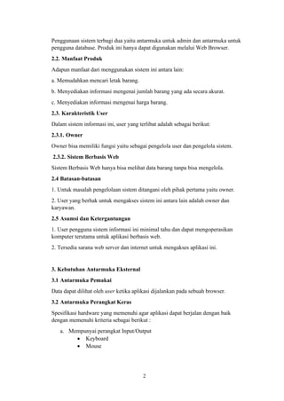 2
Penggunaan sistem terbagi dua yaitu antarmuka untuk admin dan antarmuka untuk
pengguna database. Produk ini hanya dapat digunakan melalui Web Browser.
2.2. Manfaat Produk
Adapun manfaat dari menggunakan sistem ini antara lain:
a. Memudahkan mencari letak barang.
b. Menyediakan informasi mengenai jumlah barang yang ada secara akurat.
c. Menyediakan informasi mengenai harga barang.
2.3. Karakteristik User
Dalam sistem informasi ini, user yang terlibat adalah sebagai berikut:
2.3.1. Owner
Owner bisa memiliki fungsi yaitu sebagai pengelola user dan pengelola sistem.
2.3.2. Sistem Berbasis Web
Sistem Berbasis Web hanya bisa melihat data barang tanpa bisa mengelola.
2.4 Batasan-batasan
1. Untuk masalah pengelolaan sistem ditangani oleh pihak pertama yaitu owner.
2. User yang berhak untuk mengakses sistem ini antara lain adalah owner dan
karyawan.
2.5 Asumsi dan Ketergantungan
1. User pengguna sistem informasi ini minimal tahu dan dapat mengoperasikan
komputer terutama untuk aplikasi berbasis web.
2. Tersedia sarana web server dan internet untuk mengakses aplikasi ini.
3. Kebutuhan Antarmuka Eksternal
3.1 Antarmuka Pemakai
Data dapat dilihat oleh user ketika aplikasi dijalankan pada sebuah browser.
3.2 Antarmuka Perangkat Keras
Spesifikasi hardware yang memenuhi agar aplikasi dapat berjalan dengan baik
dengan memenuhi kriteria sebagai berikut :
a. Mempunyai perangkat Input/Output
• Keyboard
• Mouse
 