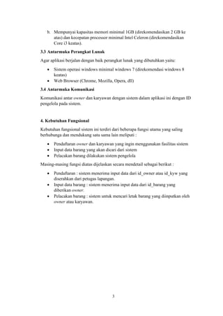 3
b. Mempunyai kapasitas memori minimal 1GB (direkomendasikan 2 GB ke
atas) dan kecepatan processor minimal Intel Celeron (direkomendasikan
Core i3 keatas).
3.3 Antarmuka Perangkat Lunak
Agar aplikasi berjalan dengan baik perangkat lunak yang dibutuhkan yaitu:
• Sistem operasi windows minimal windows 7 (direkomendasi windows 8
keatas)
• Web Browser (Chrome, Mozilla, Opera, dll)
3.4 Antarmuka Komunikasi
Komunikasi antar owner dan karyawan dengan sistem dalam aplikasi ini dengan ID
pengelola pada sistem.
4. Kebutuhan Fungsional
Kebutuhan fungsional sistem ini terdiri dari beberapa fungsi utama yang saling
berhubunga dan mendukung satu sama lain meliputi :
• Pendaftaran owner dan karyawan yang ingin menggunakan fasilitas sistem
• Input data barang yang akan dicari dari sistem
• Pelacakan barang dilakukan sistem pengelola
Masing-masing fungsi diatas dijelaskan secara mendetail sebagai berikut :
• Pendaftaran : sistem menerima input data dari id_owner atau id_kyw yang
diserahkan dari petugas lapangan.
• Input data barang : sistem menerima input data dari id_barang yang
diberikan owner.
• Pelacakan barang : sistem untuk mencari letak barang yang diinputkan oleh
owner atau karyawan.
 