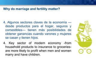 Why do marriage and fertility matter?



4. Algunos sectores claves de la economía —
 desde productos para el hogar, seguros y
 comestibles— tienen más posibilidades de
 obtener ganancias cuando varones y mujeres
 se casan y tienen hijos.
4. Key sector of modern economy -from
 household products to insurance to groceries-
 are more likely to profit when men and women
 marry and have children.
 