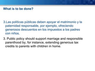 What is to be done?



3.Las políticas públicas deben apoyar el matrimonio y la
 paternidad responsable, por ejemplo, ofreciendo
 generosos descuentos en los impuestos a los padres
 con niños.
3. Public policy should support marriage and responsible
 parenthood by, for instance, extending generous tax
 credits to parents with children in home.
 