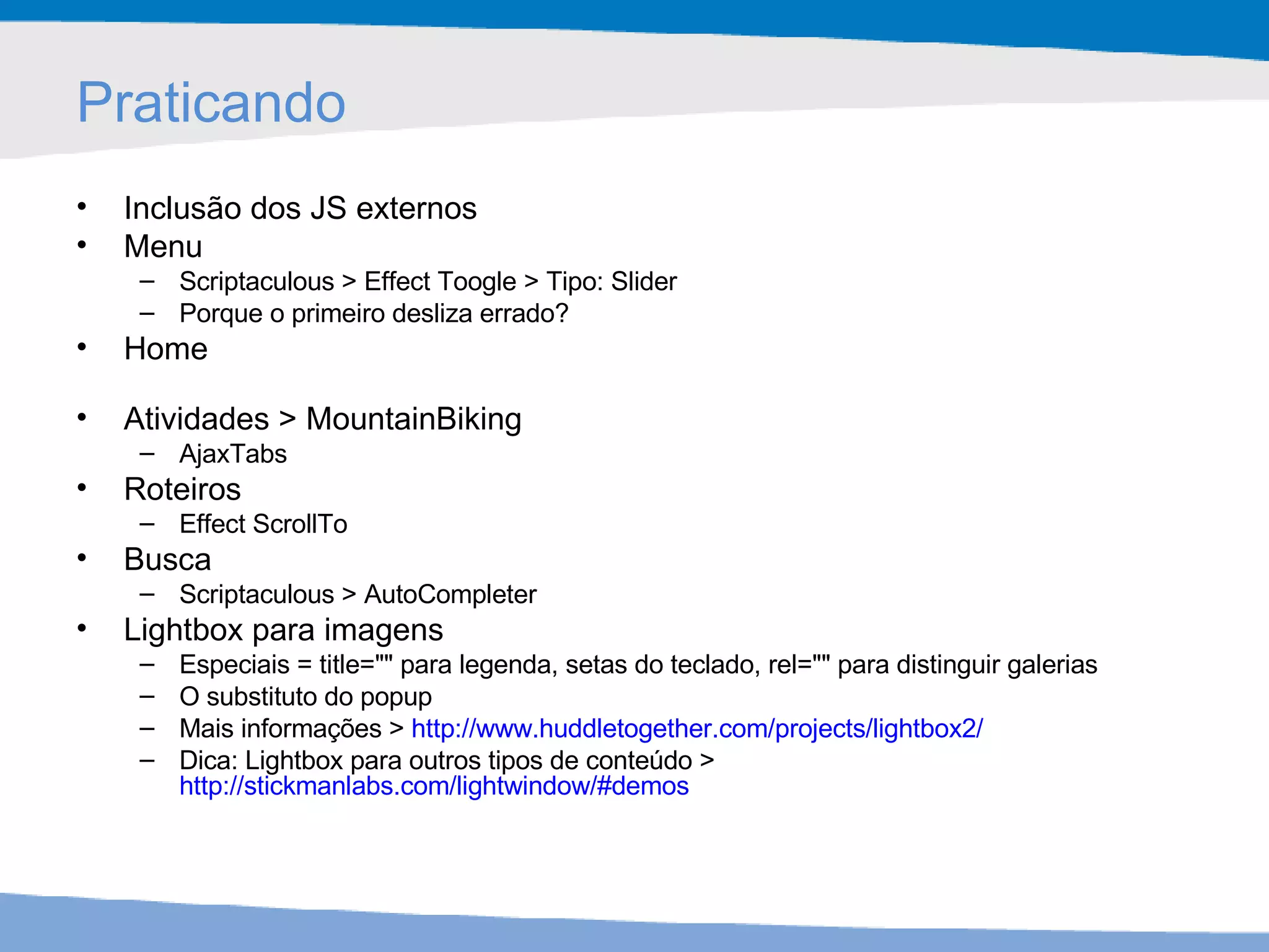 Praticando Inclusão dos JS externos Menu  Scriptaculous > Effect Toogle > Tipo: Slider Porque o primeiro desliza errado? Home Atividades > MountainBiking AjaxTabs Roteiros Effect ScrollTo Busca Scriptaculous > AutoCompleter Lightbox para imagens Especiais = title="" para legenda, setas do teclado, rel="" para distinguir galerias O substituto do popup Mais informações >  http://www.huddletogether.com/projects/lightbox2/   Dica: Lightbox para outros tipos de conteúdo >  http://stickmanlabs.com/lightwindow/#demos   
