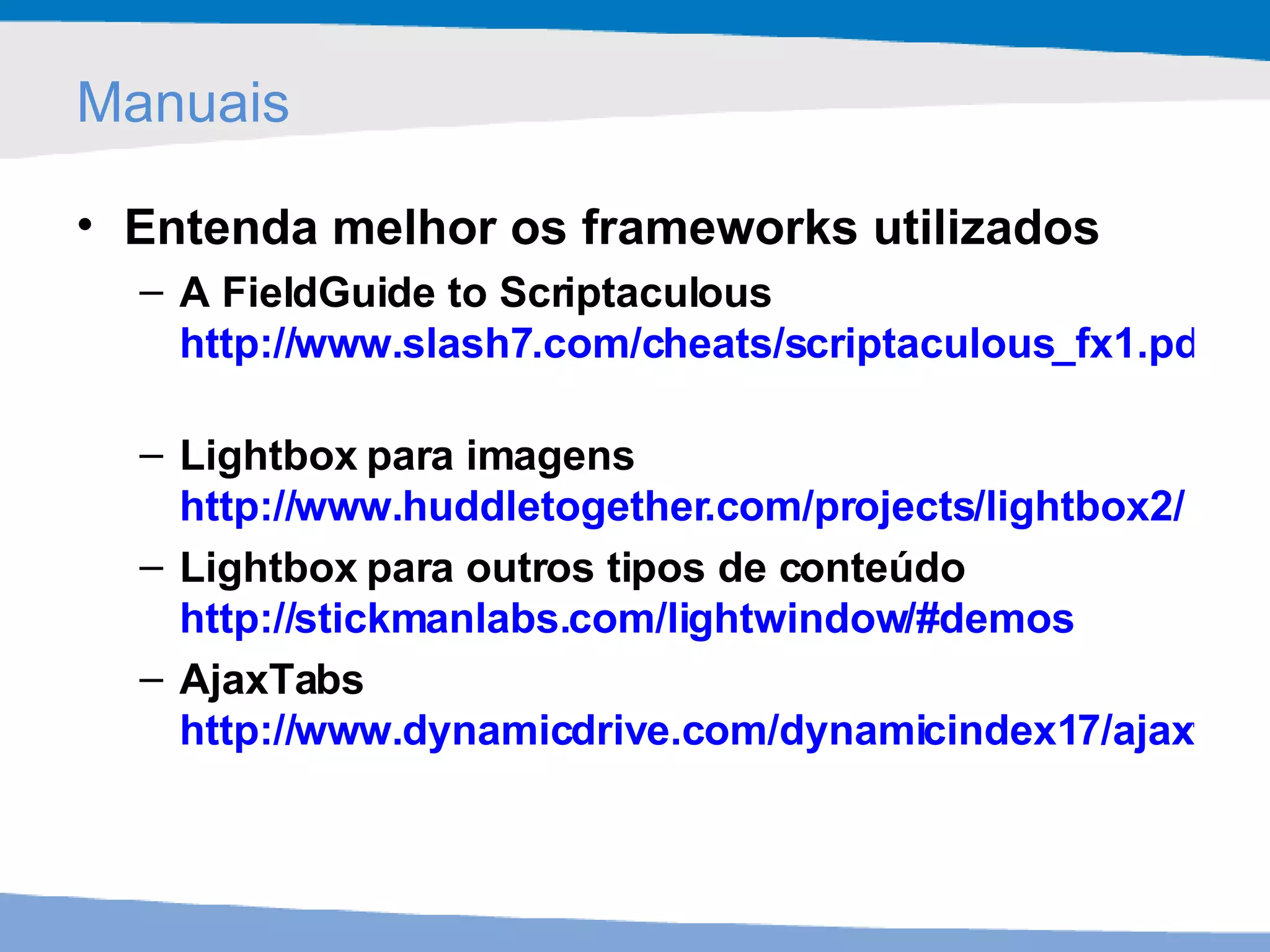 Manuais Entenda melhor os frameworks utilizados A FieldGuide to Scriptaculous http://www.slash7.com/cheats/scriptaculous_fx1.pdf   Lightbox para imagens http://www.huddletogether.com/projects/lightbox2/   Lightbox para outros tipos de conteúdo http://stickmanlabs.com/lightwindow/#demos   AjaxTabs http://www.dynamicdrive.com/dynamicindex17/ajaxtabscontent/index.htm   