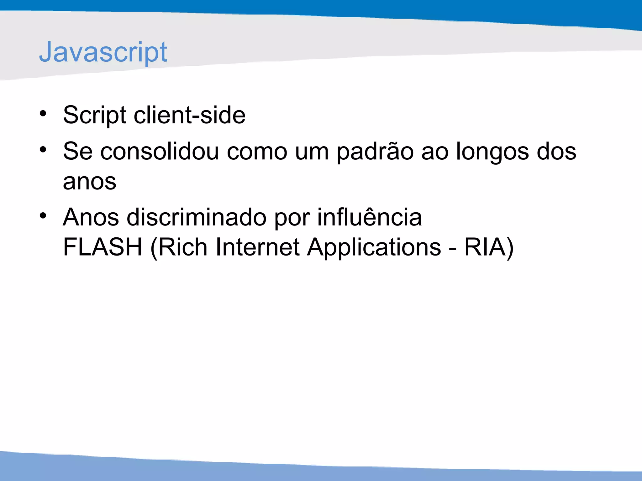 Javascript Script client-side Se consolidou como um padrão ao longos dos anos  Anos discriminado por influência  FLASH (Rich Internet Applications - RIA) 