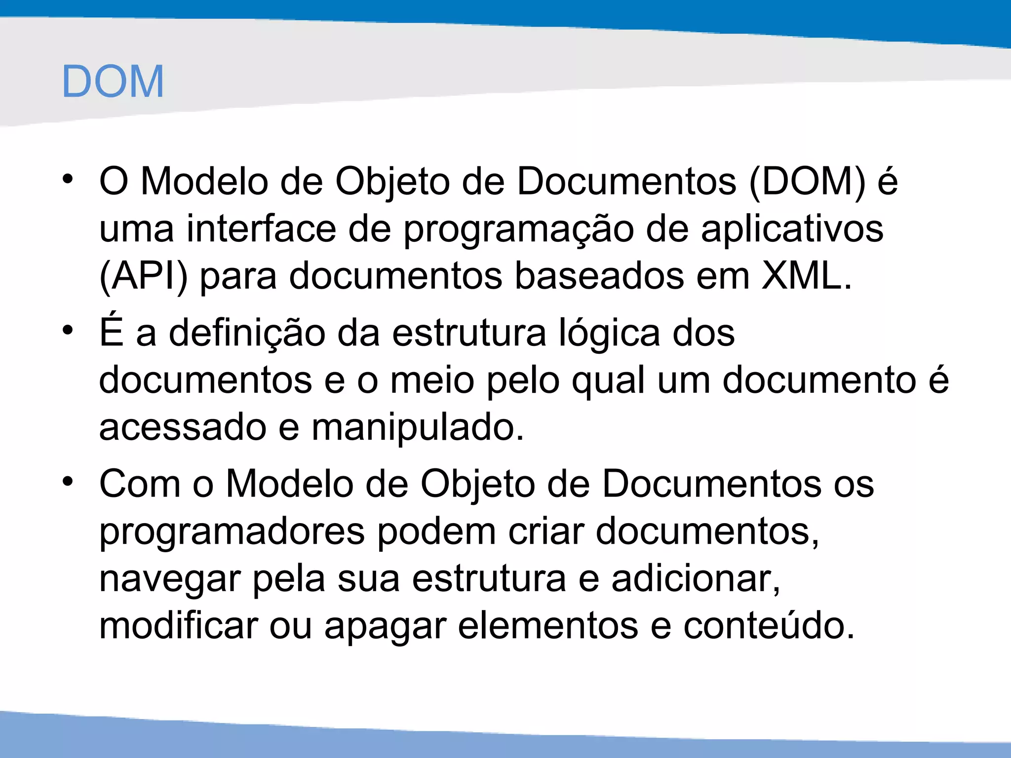DOM O Modelo de Objeto de Documentos (DOM) é uma interface de programação de aplicativos (API) para documentos baseados em XML.  É a definição da estrutura lógica dos documentos e o meio pelo qual um documento é acessado e manipulado.  Com o Modelo de Objeto de Documentos os programadores podem criar documentos, navegar pela sua estrutura e adicionar, modificar ou apagar elementos e conteúdo.  