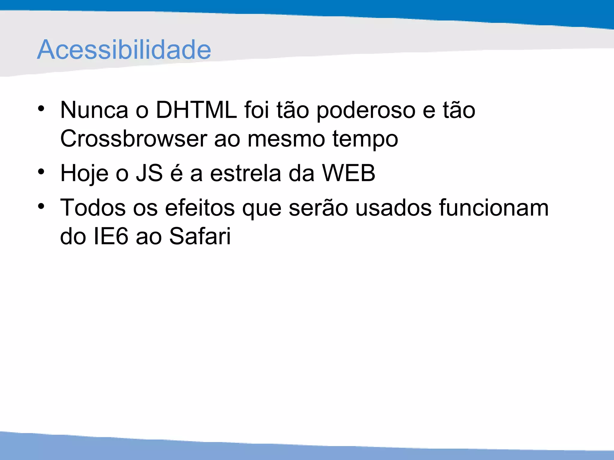 Acessibilidade Nunca o DHTML foi tão poderoso e tão Crossbrowser ao mesmo tempo Hoje o JS é a estrela da WEB Todos os efeitos que serão usados funcionam do IE6 ao Safari 