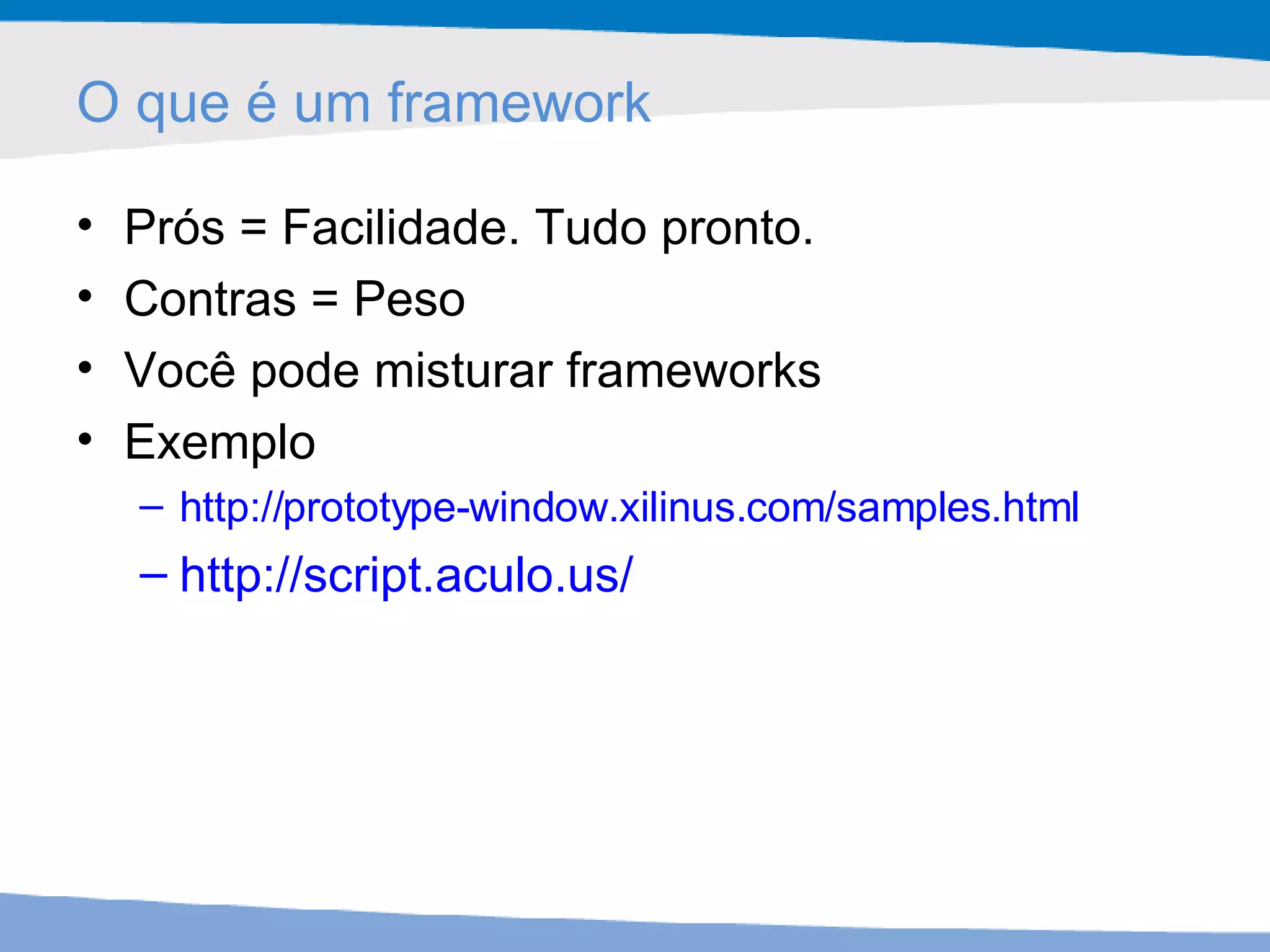 O que é um framework Prós = Facilidade. Tudo pronto. Contras = Peso Você pode misturar frameworks Exemplo http://prototype-window.xilinus.com/samples.html   http://script.aculo.us/ 