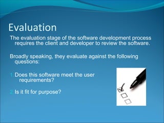 The evaluation stage of the software development process
requires the client and developer to review the software.
Broadly speaking, they evaluate against the following
questions:
1.Does this software meet the user
requirements?
2.Is it fit for purpose?
Evaluation
 
