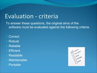 To answer these questions, the original aims of the
software must be evaluated against the following criteria.
1.Correct
2.Robust
3.Reliable
4.Efficient
5.Readable
6.Maintainable
7.Portable
Evaluation - criteria
 
