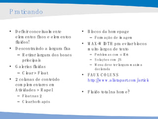 Praticando Definir conceitualmente elementos fixos e elementos fluidos! Descontruindo a largura fixa  Retirar largura dos boxes principais Galerias fluidas Clear > Float 2 colunas de conteúdo complementares em  Atividades > Rapel Float nas 2 Clear:both após Blocos da homepage Formação de imagem MAX-WIDTH pra evitar blocos muito largos de texto Problemas com o IE6 Soluções com JS Menu deve ter largura maxima declarada FAUX COLUNS http://www.alistapart.com/articles/fauxcolumns/   Fluido total na home? 