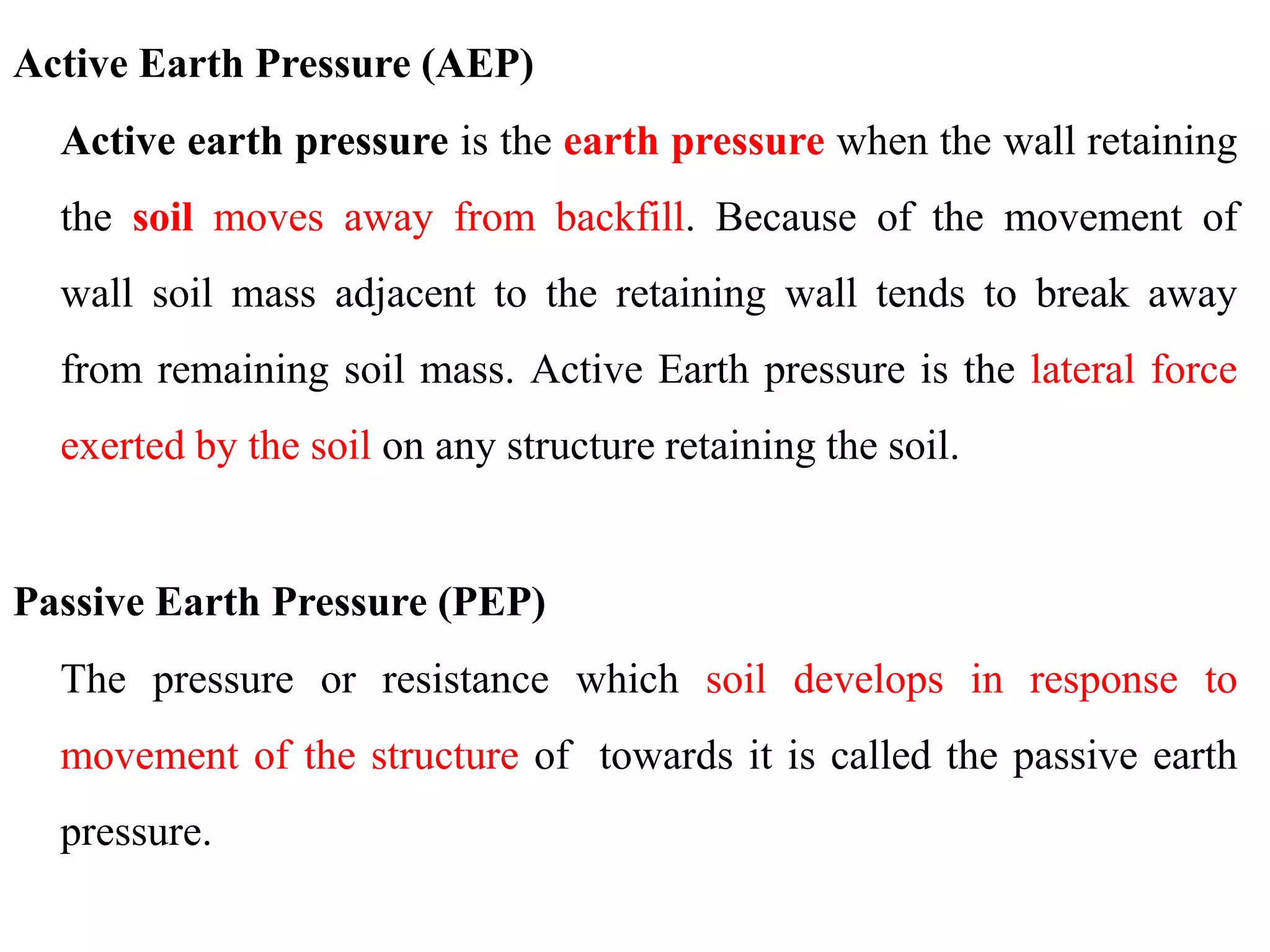 Active Earth Pressure (AEP)
Active earth pressure is the earth pressure when the wall retaining
the soil moves away from backfill. Because of the movement of
wall soil mass adjacent to the retaining wall tends to break away
from remaining soil mass. Active Earth pressure is the lateral force
exerted by the soil on any structure retaining the soil.
Passive Earth Pressure (PEP)
The pressure or resistance which soil develops in response to
movement of the structure of towards it is called the passive earth
pressure.
 
