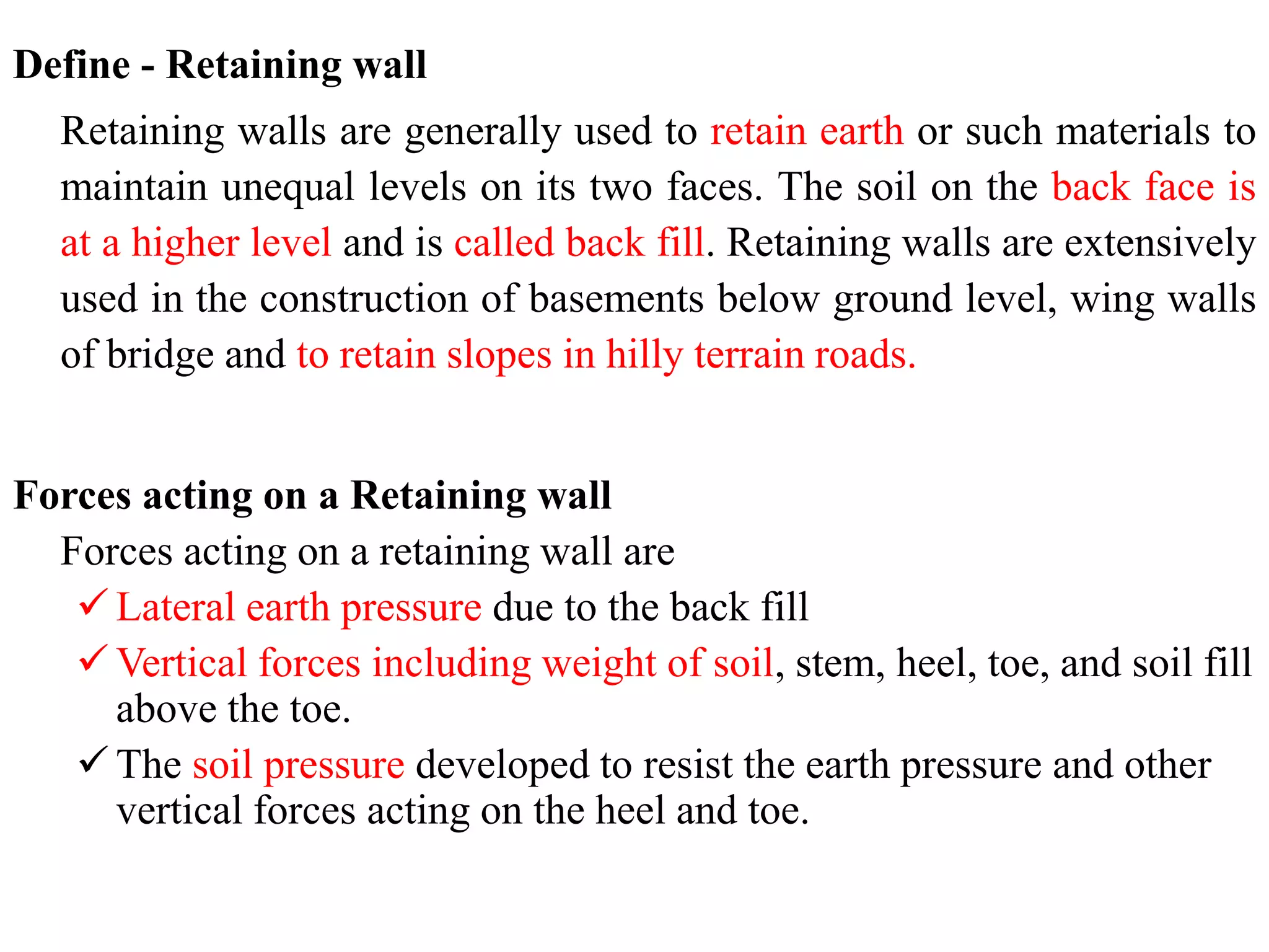 Define - Retaining wall
Retaining walls are generally used to retain earth or such materials to
maintain unequal levels on its two faces. The soil on the back face is
at a higher level and is called back fill. Retaining walls are extensively
used in the construction of basements below ground level, wing walls
of bridge and to retain slopes in hilly terrain roads.
Forces acting on a Retaining wall
Forces acting on a retaining wall are
 Lateral earth pressure due to the back fill
 Vertical forces including weight of soil, stem, heel, toe, and soil fill
above the toe.
 The soil pressure developed to resist the earth pressure and other
vertical forces acting on the heel and toe.
 
