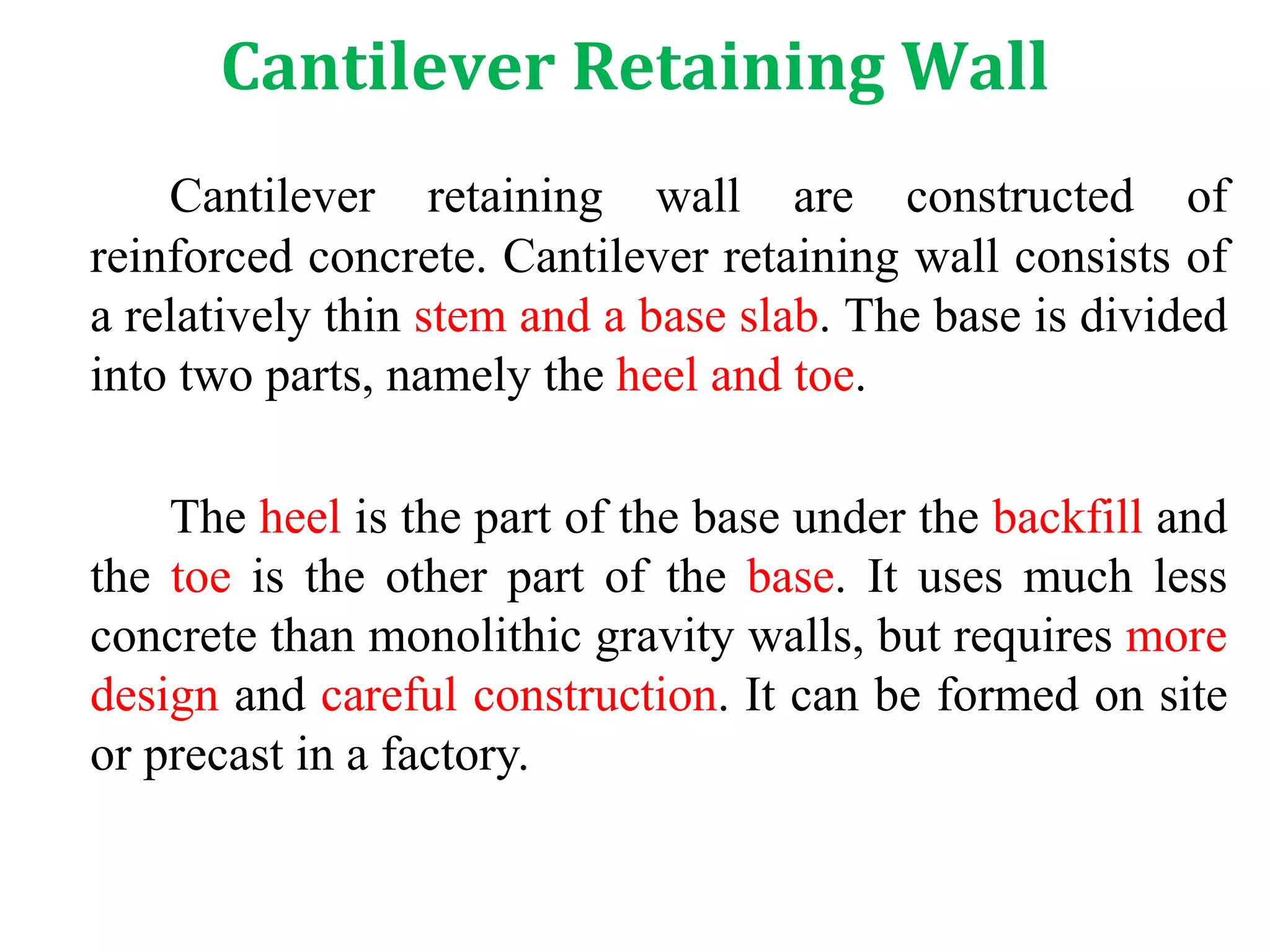 Cantilever Retaining Wall
Cantilever retaining wall are constructed of
reinforced concrete. Cantilever retaining wall consists of
a relatively thin stem and a base slab. The base is divided
into two parts, namely the heel and toe.
The heel is the part of the base under the backfill and
the toe is the other part of the base. It uses much less
concrete than monolithic gravity walls, but requires more
design and careful construction. It can be formed on site
or precast in a factory.
 