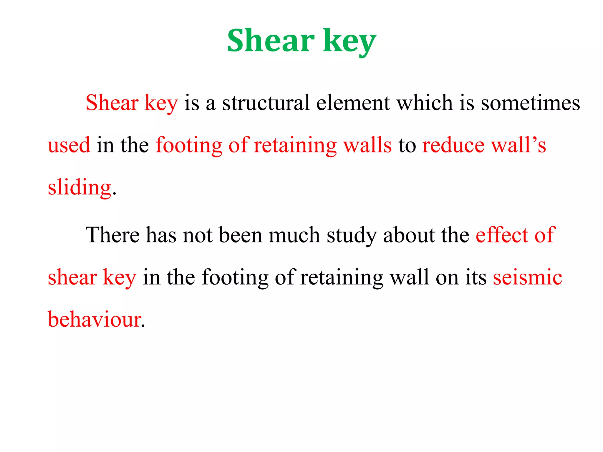 Shear key
Shear key is a structural element which is sometimes
used in the footing of retaining walls to reduce wall’s
sliding.
There has not been much study about the effect of
shear key in the footing of retaining wall on its seismic
behaviour.
 