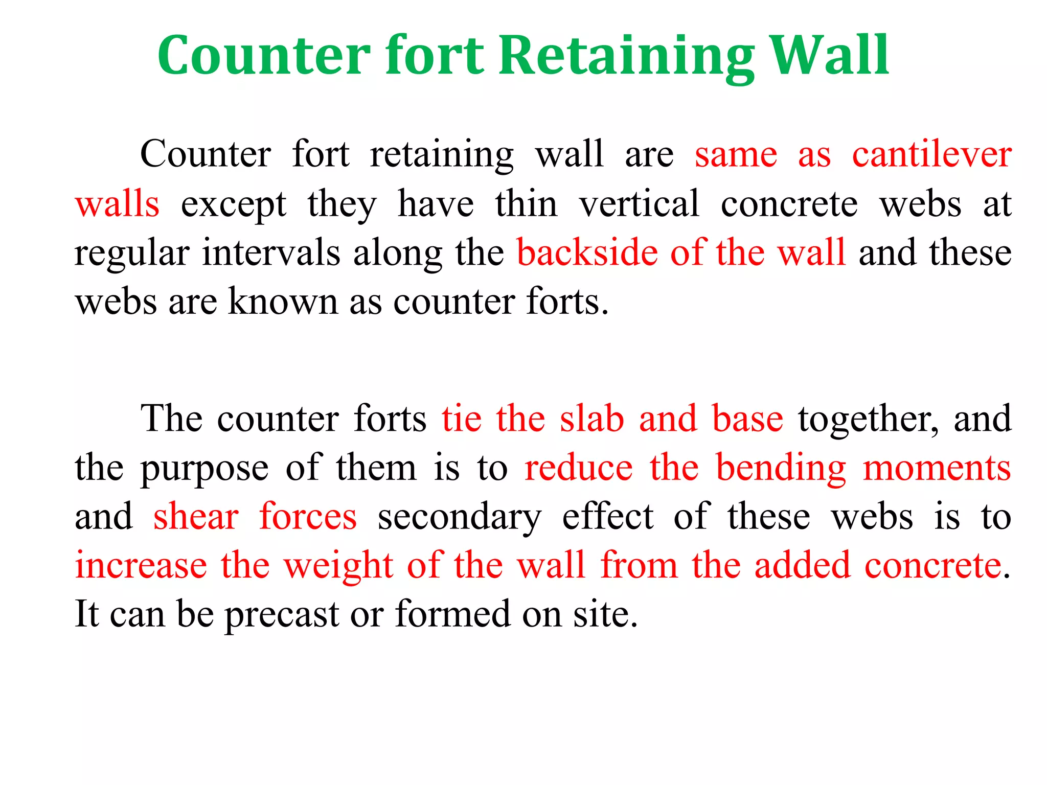 Counter fort Retaining Wall
Counter fort retaining wall are same as cantilever
walls except they have thin vertical concrete webs at
regular intervals along the backside of the wall and these
webs are known as counter forts.
The counter forts tie the slab and base together, and
the purpose of them is to reduce the bending moments
and shear forces secondary effect of these webs is to
increase the weight of the wall from the added concrete.
It can be precast or formed on site.
 