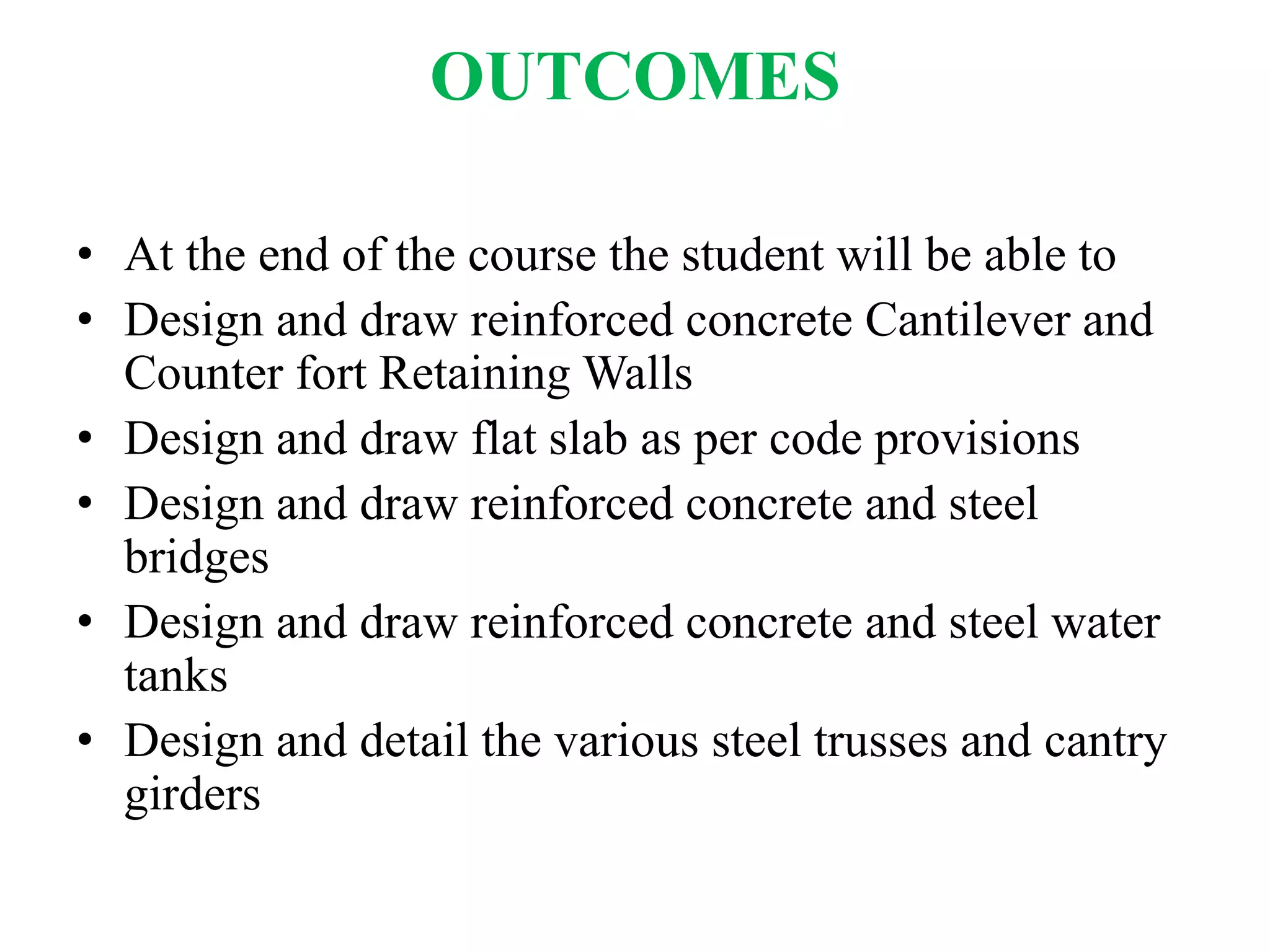 OUTCOMES
• At the end of the course the student will be able to
• Design and draw reinforced concrete Cantilever and
Counter fort Retaining Walls
• Design and draw flat slab as per code provisions
• Design and draw reinforced concrete and steel
bridges
• Design and draw reinforced concrete and steel water
tanks
• Design and detail the various steel trusses and cantry
girders
 