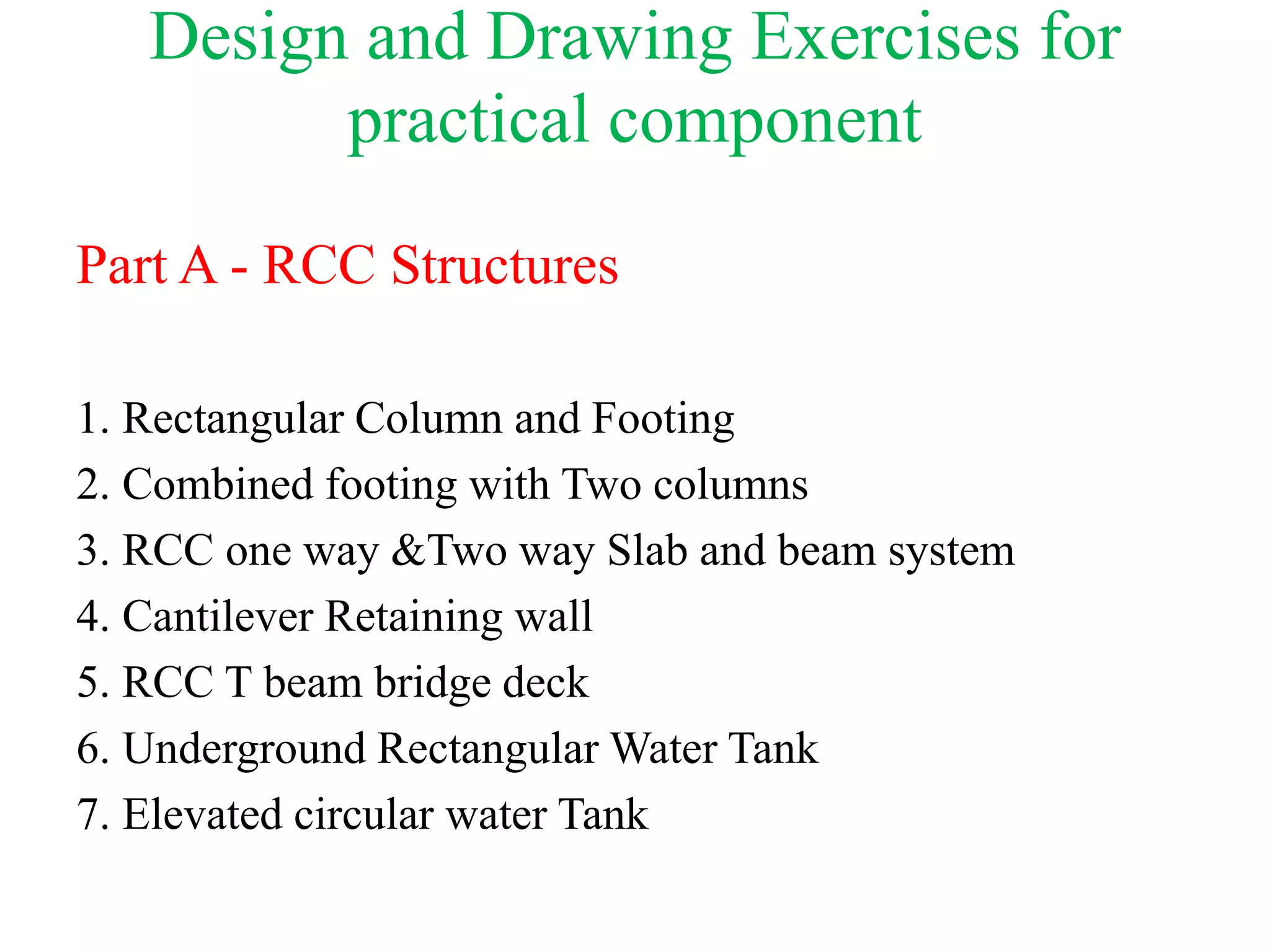 Design and Drawing Exercises for
practical component
Part A - RCC Structures
1. Rectangular Column and Footing
2. Combined footing with Two columns
3. RCC one way &Two way Slab and beam system
4. Cantilever Retaining wall
5. RCC T beam bridge deck
6. Underground Rectangular Water Tank
7. Elevated circular water Tank
 