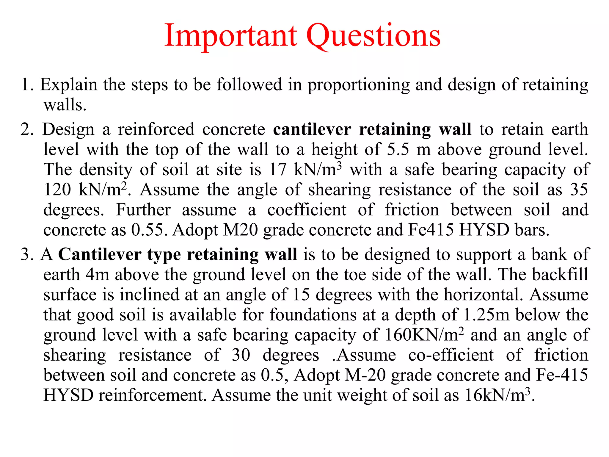 Important Questions
1. Explain the steps to be followed in proportioning and design of retaining
walls.
2. Design a reinforced concrete cantilever retaining wall to retain earth
level with the top of the wall to a height of 5.5 m above ground level.
The density of soil at site is 17 kN/m3 with a safe bearing capacity of
120 kN/m2. Assume the angle of shearing resistance of the soil as 35
degrees. Further assume a coefficient of friction between soil and
concrete as 0.55. Adopt M20 grade concrete and Fe415 HYSD bars.
3. A Cantilever type retaining wall is to be designed to support a bank of
earth 4m above the ground level on the toe side of the wall. The backfill
surface is inclined at an angle of 15 degrees with the horizontal. Assume
that good soil is available for foundations at a depth of 1.25m below the
ground level with a safe bearing capacity of 160KN/m2 and an angle of
shearing resistance of 30 degrees .Assume co-efficient of friction
between soil and concrete as 0.5, Adopt M-20 grade concrete and Fe-415
HYSD reinforcement. Assume the unit weight of soil as 16kN/m3.
 