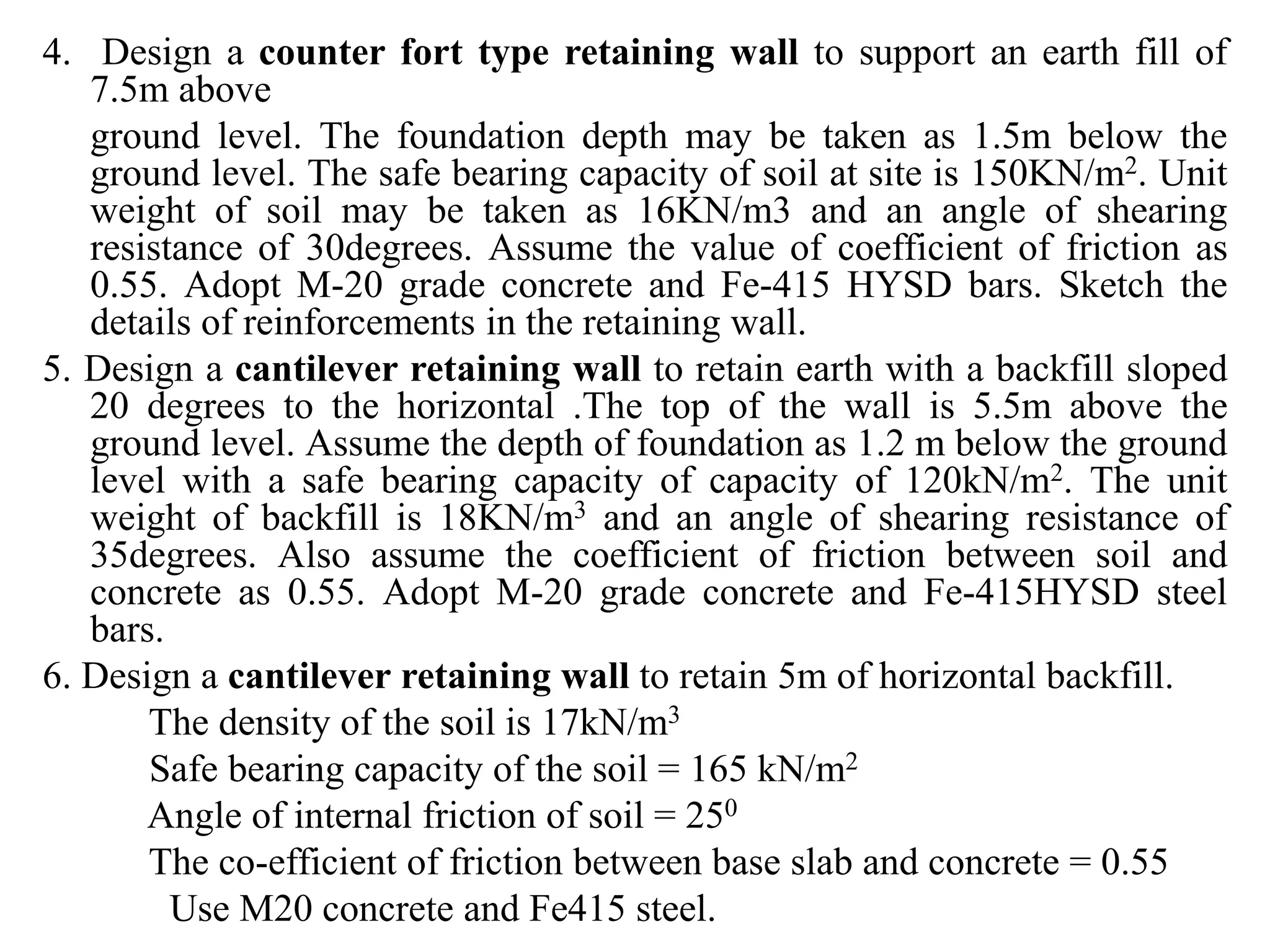 4. Design a counter fort type retaining wall to support an earth fill of
7.5m above
ground level. The foundation depth may be taken as 1.5m below the
ground level. The safe bearing capacity of soil at site is 150KN/m2. Unit
weight of soil may be taken as 16KN/m3 and an angle of shearing
resistance of 30degrees. Assume the value of coefficient of friction as
0.55. Adopt M-20 grade concrete and Fe-415 HYSD bars. Sketch the
details of reinforcements in the retaining wall.
5. Design a cantilever retaining wall to retain earth with a backfill sloped
20 degrees to the horizontal .The top of the wall is 5.5m above the
ground level. Assume the depth of foundation as 1.2 m below the ground
level with a safe bearing capacity of capacity of 120kN/m2. The unit
weight of backfill is 18KN/m3 and an angle of shearing resistance of
35degrees. Also assume the coefficient of friction between soil and
concrete as 0.55. Adopt M-20 grade concrete and Fe-415HYSD steel
bars.
6. Design a cantilever retaining wall to retain 5m of horizontal backfill.
The density of the soil is 17kN/m3
Safe bearing capacity of the soil = 165 kN/m2
Angle of internal friction of soil = 250
The co-efficient of friction between base slab and concrete = 0.55
Use M20 concrete and Fe415 steel.
 