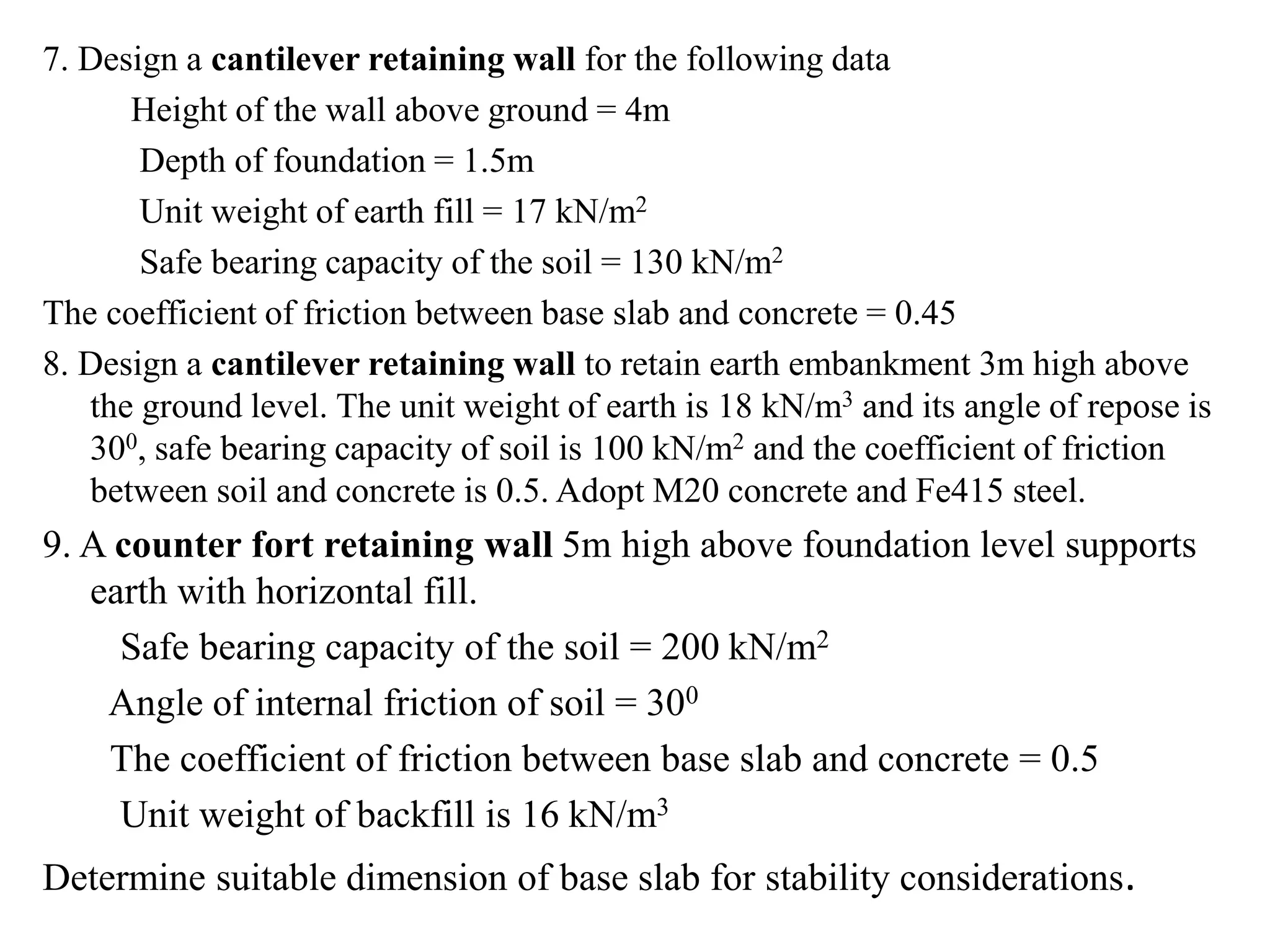 7. Design a cantilever retaining wall for the following data
Height of the wall above ground = 4m
Depth of foundation = 1.5m
Unit weight of earth fill = 17 kN/m2
Safe bearing capacity of the soil = 130 kN/m2
The coefficient of friction between base slab and concrete = 0.45
8. Design a cantilever retaining wall to retain earth embankment 3m high above
the ground level. The unit weight of earth is 18 kN/m3 and its angle of repose is
300, safe bearing capacity of soil is 100 kN/m2 and the coefficient of friction
between soil and concrete is 0.5. Adopt M20 concrete and Fe415 steel.
9. A counter fort retaining wall 5m high above foundation level supports
earth with horizontal fill.
Safe bearing capacity of the soil = 200 kN/m2
Angle of internal friction of soil = 300
The coefficient of friction between base slab and concrete = 0.5
Unit weight of backfill is 16 kN/m3
Determine suitable dimension of base slab for stability considerations.
 