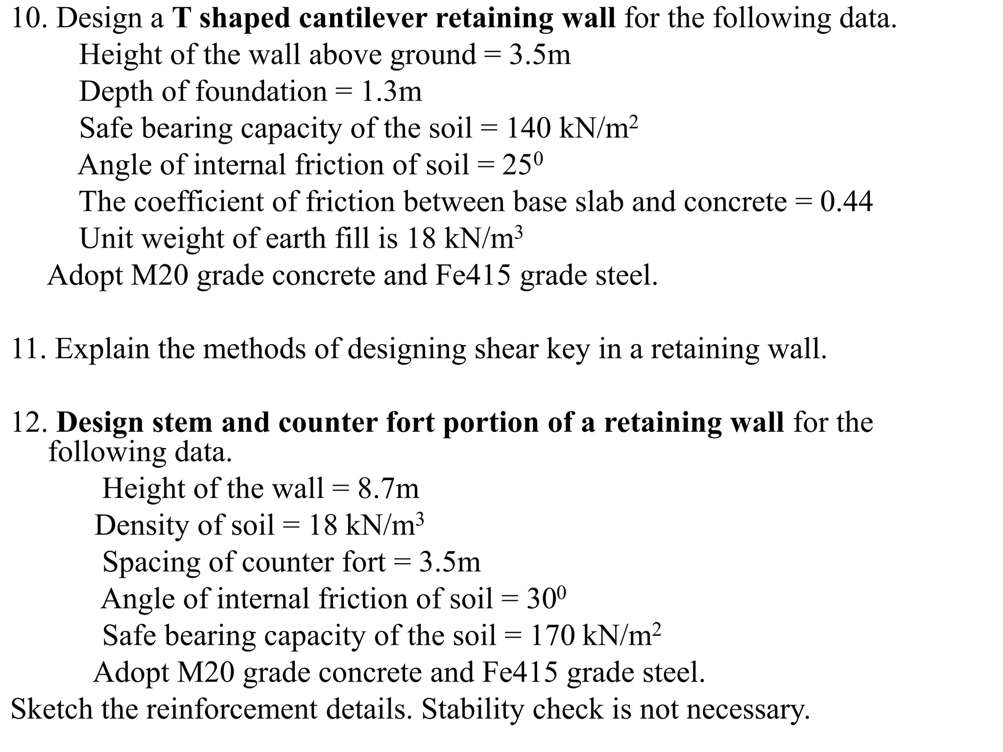 10. Design a T shaped cantilever retaining wall for the following data.
Height of the wall above ground = 3.5m
Depth of foundation = 1.3m
Safe bearing capacity of the soil = 140 kN/m2
Angle of internal friction of soil = 250
The coefficient of friction between base slab and concrete = 0.44
Unit weight of earth fill is 18 kN/m3
Adopt M20 grade concrete and Fe415 grade steel.
11. Explain the methods of designing shear key in a retaining wall.
12. Design stem and counter fort portion of a retaining wall for the
following data.
Height of the wall = 8.7m
Density of soil = 18 kN/m3
Spacing of counter fort = 3.5m
Angle of internal friction of soil = 300
Safe bearing capacity of the soil = 170 kN/m2
Adopt M20 grade concrete and Fe415 grade steel.
Sketch the reinforcement details. Stability check is not necessary.
 