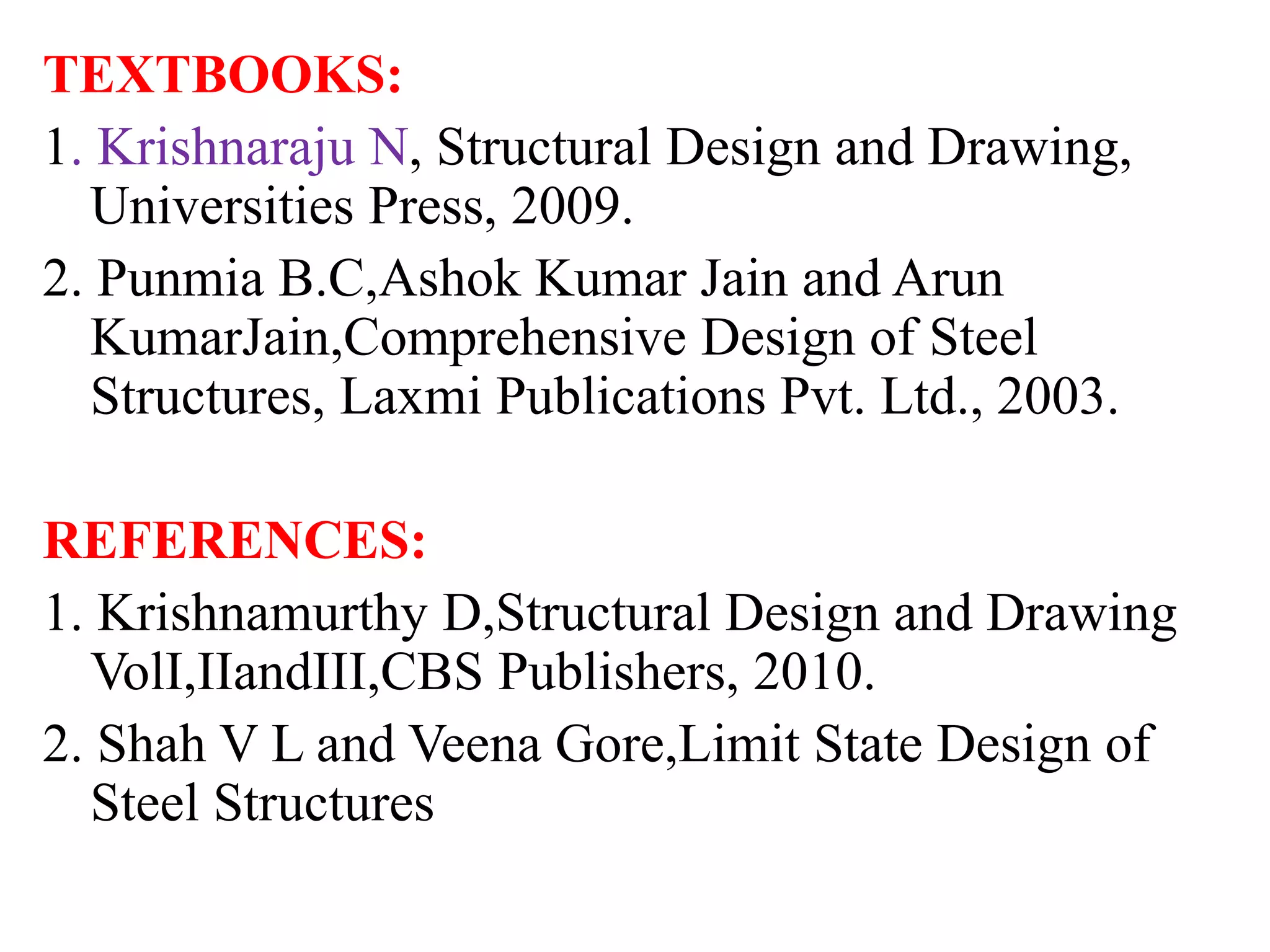 TEXTBOOKS:
1. Krishnaraju N, Structural Design and Drawing,
Universities Press, 2009.
2. Punmia B.C,Ashok Kumar Jain and Arun
KumarJain,Comprehensive Design of Steel
Structures, Laxmi Publications Pvt. Ltd., 2003.
REFERENCES:
1. Krishnamurthy D,Structural Design and Drawing
VolI,IIandIII,CBS Publishers, 2010.
2. Shah V L and Veena Gore,Limit State Design of
Steel Structures
 