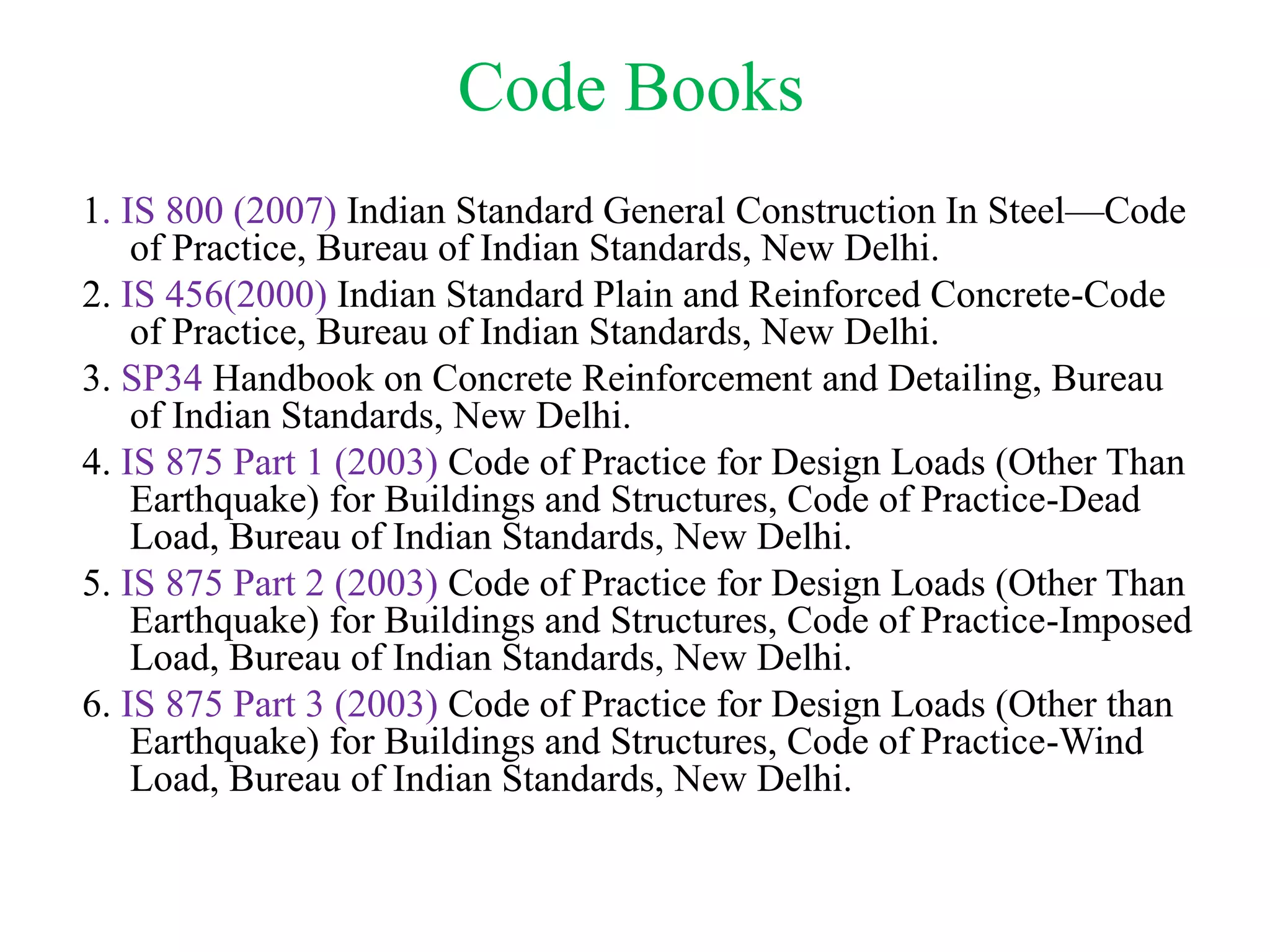 Code Books
1. IS 800 (2007) Indian Standard General Construction In Steel—Code
of Practice, Bureau of Indian Standards, New Delhi.
2. IS 456(2000) Indian Standard Plain and Reinforced Concrete-Code
of Practice, Bureau of Indian Standards, New Delhi.
3. SP34 Handbook on Concrete Reinforcement and Detailing, Bureau
of Indian Standards, New Delhi.
4. IS 875 Part 1 (2003) Code of Practice for Design Loads (Other Than
Earthquake) for Buildings and Structures, Code of Practice-Dead
Load, Bureau of Indian Standards, New Delhi.
5. IS 875 Part 2 (2003) Code of Practice for Design Loads (Other Than
Earthquake) for Buildings and Structures, Code of Practice-Imposed
Load, Bureau of Indian Standards, New Delhi.
6. IS 875 Part 3 (2003) Code of Practice for Design Loads (Other than
Earthquake) for Buildings and Structures, Code of Practice-Wind
Load, Bureau of Indian Standards, New Delhi.
 