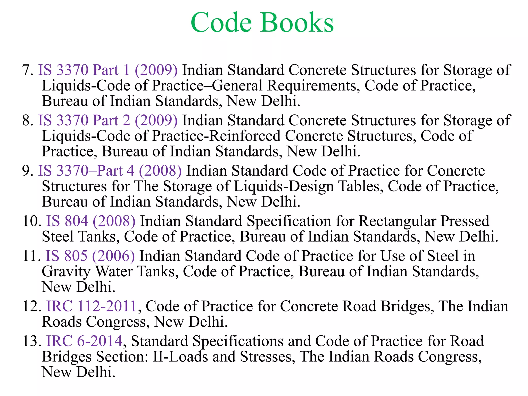 Code Books
7. IS 3370 Part 1 (2009) Indian Standard Concrete Structures for Storage of
Liquids-Code of Practice–General Requirements, Code of Practice,
Bureau of Indian Standards, New Delhi.
8. IS 3370 Part 2 (2009) Indian Standard Concrete Structures for Storage of
Liquids-Code of Practice-Reinforced Concrete Structures, Code of
Practice, Bureau of Indian Standards, New Delhi.
9. IS 3370–Part 4 (2008) Indian Standard Code of Practice for Concrete
Structures for The Storage of Liquids-Design Tables, Code of Practice,
Bureau of Indian Standards, New Delhi.
10. IS 804 (2008) Indian Standard Specification for Rectangular Pressed
Steel Tanks, Code of Practice, Bureau of Indian Standards, New Delhi.
11. IS 805 (2006) Indian Standard Code of Practice for Use of Steel in
Gravity Water Tanks, Code of Practice, Bureau of Indian Standards,
New Delhi.
12. IRC 112-2011, Code of Practice for Concrete Road Bridges, The Indian
Roads Congress, New Delhi.
13. IRC 6-2014, Standard Specifications and Code of Practice for Road
Bridges Section: II-Loads and Stresses, The Indian Roads Congress,
New Delhi.
 