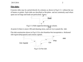 2015-2016 2
Flat slabs:
Concrete slabs may be carried directly by columns as shown in Fig.(1-1) without the use
of beams or girders. Such slabs are described as flat plates and are commonly used where
spans are not large and loads not particularly heavy.
Slab
1
Col.
Col
drop
Fig.(1-1) Slab supported directly on column.
At point (1) there is more (-M) and shearing stress, and col. try to punch the slab.
Flat slab construction shown in Fig.(1-2) is also beamless but incorporates a thickened
slab region (drop panels) and column capitals.
slab
Col. Capital
Fig.(1-2) Flat slab.
 