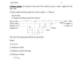 2015-2016 3
Column capital: An element at the end of the column to give a wider support for the
floor slab
Column capital and drop panel are used to reduce: 1- Stresses
due to shear.
2- Negative bending around the columns.
Size of drop panel shall be in accordance with the following ACI-code (8.2.4 –ACI-
2014). Drop panel shall be extended in each direction from center line of support a
distance not less than one-sixth the span length measured from center to center of
supports in that direction.
The side of the drop panel shall be at least (L/3),
Where
L: (c. to.c)
t: Thickness of slab
t1:Thickness of slab with drop
t2:Thickness of drop
t t2 ≥
4
 