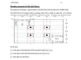 2015-2016 4
Bending moments in flat slab floors:
For purposes of design, a typical panel is divided into column strips and middle strips.
ACI-2014 (8.4.1.5) column strip is a design strip with a width on each side of a column
centerline equal to (0.25l1) or (0.25l2), whichever is less. Column strip includes beams,
if any.
In all cases
l1: is the span in the direction of the moment analysis (c. to c.).
l2: is the span in the lateral direction (transvers tol1c.to.c).
ln: clear span in l1direction.
 