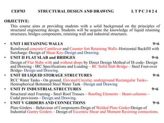 CE8703 STRUCTURAL DESIGN AND DRAWING L T P C 3 0 2 4
OBJECTIVE:
This course aims at providing students with a solid background on the principles of
structural engineering design. Students will be acquire the knowledge of liquid retaining
structures, bridges components, retaining wall and industrial structures.
• UNIT I RETAINING WALLS 9+6
Reinforced concrete Cantilever and Counter fort Retaining Walls–Horizontal Backfill with
Surcharge–Design of Shear Key-Design and Drawing.
• UNIT II FLAT SLAB and BRIDGES 9+6
Design of Flat Slabs with and without drops by Direct Design Method of IS code- Design
and Drawing - IRC Specifications and Loading – RC Solid Slab Bridge – Steel Foot-over
Bridge- Design and Drawing.
• UNIT III LIQUID STORAGE STRUCTURES 9+6
RCC Water Tanks - On ground, Elevated Circular, underground Rectangular Tanks–
Hemispherical Bottomed Steel Water Tank –Design and Drawing
• UNIT IV INDUSTRIAL STRUCTURES 9+6
Structural steel Framing - Steel Roof Trusses – Roofing Elements – Beam columns –
Codal provisions - Design and Drawing.
• UNIT V GIRDERS AND CONNECTIONS 9+6
Plate Girders – Behaviour of Components-Deign of Welded Plate Girder-Design of
Industrial Gantry Girders – Design of Eccentric Shear and Moment Resisting connections.
 