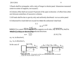 2015-2016 9
3.Panels shall be rectangular, with a ratio of longer to shorter panel dimensions measured
center-to-center of supports, not exceed 2.
4.Columns offset shall not exceed 10 percent of the span in direction of offset from either
axis between centerlines of successive columns.
5.All loads shall be due to gravity only and uniformly distributed over an entire panel.
6.Unfactored live load shall not exceed two times the unfactored dead load.
L. L
D. D
≤ 2.0
8.10.2.1 For a panel with beams between supports on all sides, Eq. (8.10.2.7a) shall be
satisfied for beams in the two perpendiculardirections
αf1l2
1
αf2l2
0.2 ≤ 2
≤ 5.0 (8.10.2.7a)
Where αf1andαf2are calculatedby:
f
α = E I
cb b
EcsIs
(8.10.2.7b)
αf1=αf in directionl1
αf2=αf in direction l2
In the case of monolithic construction (two-way slab with beams)
Single side slab Symmetric slab
 