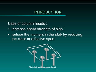 INTRODUCTION
Uses of column heads :
• increase shear strength of slab
• reduce the moment in the slab by reducing
the clear or effective span
Flat slab with column head
 
