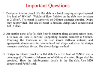 Important Questions
1. Design an interior panel of a flat slab in a hotel carrying a superimposed
live load of 3kN/m2 . Weight of floor finishes on the slab may be taken
as 2 kN/m2. The panel is supported on 300mm diameter circular. Drops
may be provided. The size of panel is 5mx7m. Adopt M20 concrete and
Fe415 steel.
2. An interior panel of a flat slab floor is 6mx6m along column centre lines.
Live load on floor is 3kN/m2. Supporting column diameter is 500mm.
Choosing the thickness of the slab (from stiffness criteria) and
appropriate dimensions for column head and drops, calculate the design
moments and shear forces. Use direct design method.
3. Design an interior panel of a flat slab for a live load of 5kN/m2 and a
column grid of 6mx6m. Columns are of 600mm diameter. Drops shall be
provided. Show the reinforcement details in the flat slab. Use M20
concrete and Fe415 steel.
 