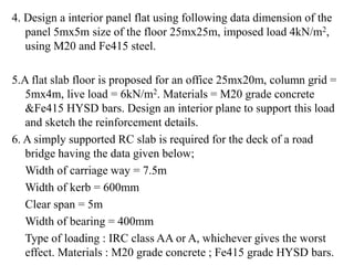 4. Design a interior panel flat using following data dimension of the
panel 5mx5m size of the floor 25mx25m, imposed load 4kN/m2,
using M20 and Fe415 steel.
5.A flat slab floor is proposed for an office 25mx20m, column grid =
5mx4m, live load = 6kN/m2. Materials = M20 grade concrete
&Fe415 HYSD bars. Design an interior plane to support this load
and sketch the reinforcement details.
6. A simply supported RC slab is required for the deck of a road
bridge having the data given below;
Width of carriage way = 7.5m
Width of kerb = 600mm
Clear span = 5m
Width of bearing = 400mm
Type of loading : IRC class AA or A, whichever gives the worst
effect. Materials : M20 grade concrete ; Fe415 grade HYSD bars.
 