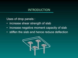 INTRODUCTION
Uses of drop panels :
• increase shear strength of slab
• increase negative moment capacity of slab
• stiffen the slab and hence reduce deflection
 
