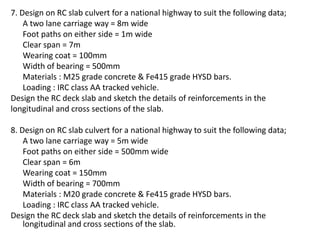 7. Design on RC slab culvert for a national highway to suit the following data;
A two lane carriage way = 8m wide
Foot paths on either side = 1m wide
Clear span = 7m
Wearing coat = 100mm
Width of bearing = 500mm
Materials : M25 grade concrete & Fe415 grade HYSD bars.
Loading : IRC class AA tracked vehicle.
Design the RC deck slab and sketch the details of reinforcements in the
longitudinal and cross sections of the slab.
8. Design on RC slab culvert for a national highway to suit the following data;
A two lane carriage way = 5m wide
Foot paths on either side = 500mm wide
Clear span = 6m
Wearing coat = 150mm
Width of bearing = 700mm
Materials : M20 grade concrete & Fe415 grade HYSD bars.
Loading : IRC class AA tracked vehicle.
Design the RC deck slab and sketch the details of reinforcements in the
longitudinal and cross sections of the slab.
 