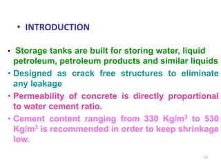 • INTRODUCTION
12
• Storage tanks are built for storing water, liquid
petroleum, petroleum products and similar liquids
• Designed as crack free structures to eliminate
any leakage
• Permeability of concrete is directly proportional
to water cement ratio.
• Cement content ranging from 330 Kg/m3 to 530
Kg/m3 is recommended in order to keep shrinkage
low.