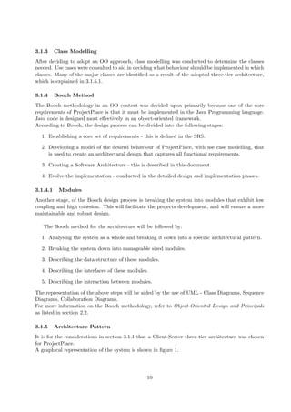 3.1.3     Class Modelling
After deciding to adopt an OO approach, class modelling was conducted to determine the classes
needed. Use cases were consulted to aid in deciding what behaviour should be implemented in which
classes. Many of the major classes are identiﬁed as a result of the adopted three-tier architecture,
which is explained in 3.1.5.1.

3.1.4     Booch Method
The Booch methodology in an OO context was decided upon primarily because one of the core
requirements of ProjectPlace is that it must be implemented in the Java Programming language.
Java code is designed most eﬀectively in an object-oriented framework.
According to Booch, the design process can be divided into the following stages:

  1. Establishing a core set of requirements - this is deﬁned in the SRS.

  2. Developing a model of the desired behaviour of ProjectPlace, with use case modelling, that
     is used to create an architectural design that captures all functional requirements.

  3. Creating a Software Architecture - this is described in this document.

  4. Evolve the implementation - conducted in the detailed design and implementation phases.

3.1.4.1    Modules
Another stage, of the Booch design process is breaking the system into modules that exhibit low
coupling and high cohesion. This will facilitate the projects development, and will ensure a more
maintainable and robust design.

   The Booch method for the architecture will be followed by:

  1. Analysing the system as a whole and breaking it down into a speciﬁc architectural pattern.

  2. Breaking the system down into manageable sized modules.

  3. Describing the data structure of these modules.

  4. Describing the interfaces of these modules.

  5. Describing the interaction between modules.

The representation of the above steps will be aided by the use of UML - Class Diagrams, Sequence
Diagrams, Collaboration Diagrams.
For more information on the Booch methodology, refer to Object-Oriented Design and Principals
as listed in section 2.2.

3.1.5     Architecture Pattern
It is for the considerations in section 3.1.1 that a Client-Server three-tier architecture was chosen
for ProjectPlace.
A graphical representation of the system is shown in ﬁgure 1.




                                                 10
 