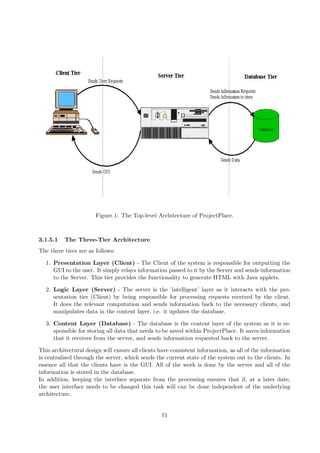 Figure 1: The Top-level Architecture of ProjectPlace.



3.1.5.1   The Three-Tier Architecture
The three tiers are as follows:

  1. Presentation Layer (Client) - The Client of the system is responsible for outputting the
     GUI to the user. It simply relays information passed to it by the Server and sends information
     to the Server. This tier provides the functionality to generate HTML with Java applets.

  2. Logic Layer (Server) - The server is the ’intelligent’ layer as it interacts with the pre-
     sentation tier (Client) by being responsible for processing requests received by the client.
     It does the relevant computation and sends information back to the necessary clients, and
     manipulates data in the content layer, i.e. it updates the database.

  3. Content Layer (Database) - The database is the content layer of the system as it is re-
     sponsible for storing all data that needs to be saved within ProjectPlace. It saves information
     that it receives from the server, and sends information requested back to the server.

This architectural design will ensure all clients have consistent information, as all of the information
is centralised through the server, which sends the current state of the system out to the clients. In
essence all that the clients have is the GUI. All of the work is done by the server and all of the
information is stored in the database.
In addition, keeping the interface separate from the processing ensures that if, at a later date,
the user interface needs to be changed this task will can be done independent of the underlying
architecture.


                                                  11
 