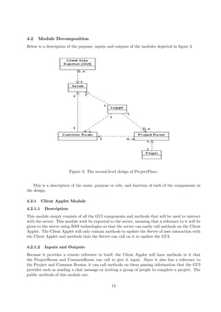 4.2     Module Decomposition
Below is a description of the purpose, inputs and outputs of the modules depicted in ﬁgure 3.




                         Figure 3: The second-level design of ProjectPlace.


   This is a description of the name, purpose or role, and function of each of the components in
the design.

4.2.1     Client Applet Module
4.2.1.1    Description
This module simply consists of all the GUI components and methods that will be used to interact
with the server. This module with be exported to the server, meaning that a reference to it will be
given to the server using RMI technologies so that the server can easily call methods on the Client
Applet. The Client Applet will only contain methods to update the Server of user interaction with
the Client Applet and methods that the Server can call on it to update the GUI.

4.2.1.2    Inputs and Outputs
Because it provides a remote reference to itself, the Client Applet will have methods in it that
the ProjectRoom and CommonRoom can call to give it input. Since it also has a reference to
the Project and Common Rooms, it can call methods on them passing information that the GUI
provides such as sending a chat message or inviting a group of people to complete a project. The
public methods of this module are:

                                                14
 