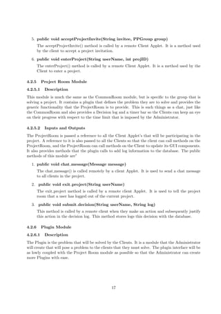5. public void acceptProjectInvite(String invitee, PPGroup group)
        The acceptProjectInvite() method is called by a remote Client Applet. It is a method used
        by the client to accept a project invitation.

  6. public void enterProject(String userName, int projID)
        The enterProject() method is called by a remote Client Applet. It is a method used by the
        Client to enter a project.

4.2.5     Project Room Module
4.2.5.1     Description
This module is much the same as the CommonRoom module, but is speciﬁc to the group that is
solving a project. It contains a plugin that deﬁnes the problem they are to solve and provides the
generic functionality that the ProjectRoom is to provide. This is such things as a chat, just like
the CommonRoom and also provides a Decision log and a timer bar so the Clients can keep an eye
on their progress with respect to the time limit that is imposed by the Administrator.

4.2.5.2     Inputs and Outputs
The ProjectRoom is passed a reference to all the Client Applet’s that will be participating in the
project. A reference to it is also passed to all the Clients so that the client can call methods on the
ProjectRoom, and the ProjectRoom can call methods on the Client to update its GUI components.
It also provides methods that the plugin calls to add log information to the database. The public
methods of this module are”

  1. public void chat message(Message message)
        The chat message() is called remotely by a client Applet. It is used to send a chat message
        to all clients in the project.

  2. public void exit project(String userName)
        The exit project method is called by a remote client Applet. It is used to tell the project
        room that a user has logged out of the current project.

  3. public void submit decision(String userName, String log)
        This method is called by a remote client when they make an action and subsequently justify
        this action in the decision log. This method stores logs this decision with the database.

4.2.6     Plugin Module
4.2.6.1     Description
The Plugin is the problem that will be solved by the Clients. It is a module that the Administrator
will create that will pose a problem to the clients that they must solve. The plugin interface will be
as lowly coupled with the Project Room module as possible so that the Administrator can create
more Plugins with ease.




                                                  17
 